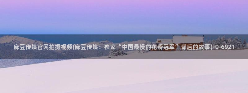麻豆传媒官网芭乐视频：麻豆传媒官网拍摄视频(麻豆传媒：独家“中国最慢的花滑冠军”背后的故事)