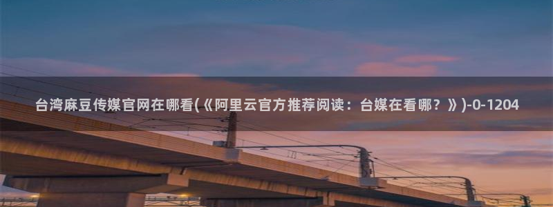 麻豆传媒官网最新入口：台湾麻豆传媒官网在哪看(《阿里云官方推荐阅读：台媒在看哪？》)