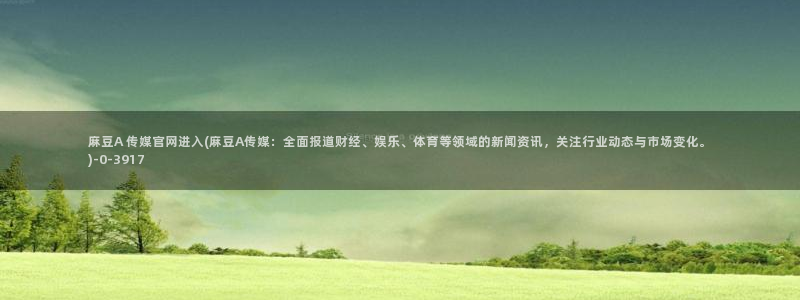 麻豆床传媒官网2021：麻豆A 传媒官网进入(麻豆A传媒：全面报道财经、娱乐、体育等领域的新闻资讯，关注行业动态与市场变化。)