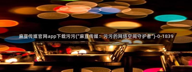 麻豆传媒官网明星：麻豆传媒官网app下载污污(\